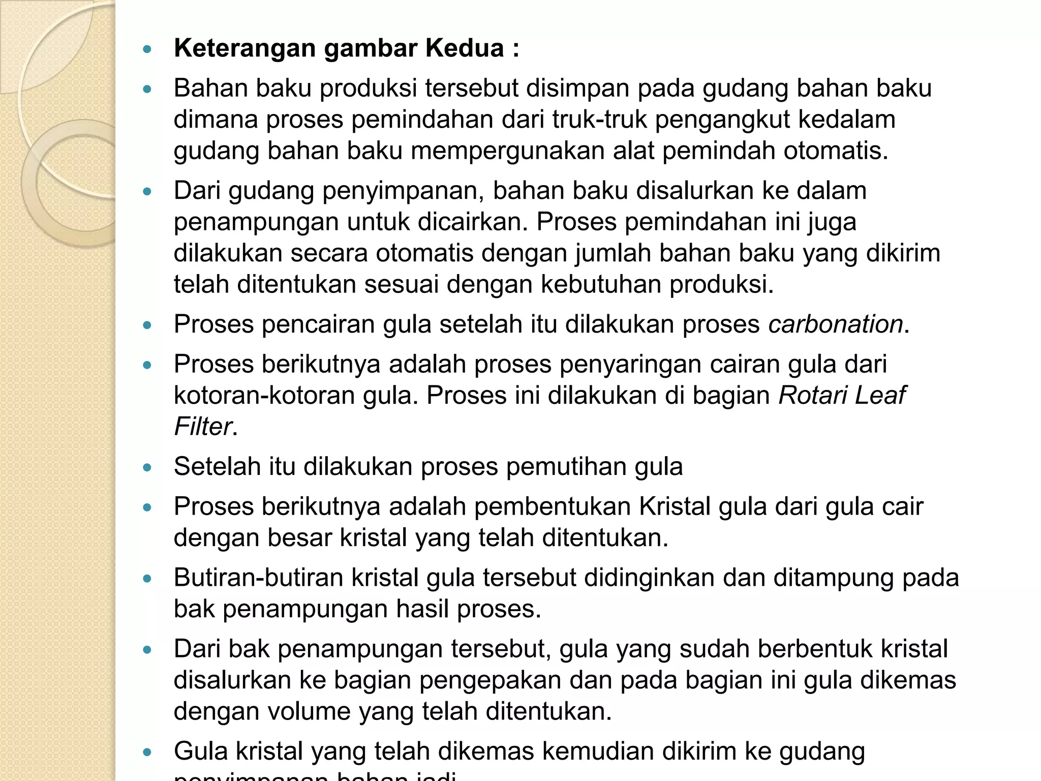    Keterangan gambar Kedua :
   Bahan baku produksi tersebut disimpan pada gudang bahan baku
    dimana proses pemindahan dari truk-truk pengangkut kedalam
    gudang bahan baku mempergunakan alat pemindah otomatis.
   Dari gudang penyimpanan, bahan baku disalurkan ke dalam
    penampungan untuk dicairkan. Proses pemindahan ini juga
    dilakukan secara otomatis dengan jumlah bahan baku yang dikirim
    telah ditentukan sesuai dengan kebutuhan produksi.
   Proses pencairan gula setelah itu dilakukan proses carbonation.
   Proses berikutnya adalah proses penyaringan cairan gula dari
    kotoran-kotoran gula. Proses ini dilakukan di bagian Rotari Leaf
    Filter.
   Setelah itu dilakukan proses pemutihan gula
   Proses berikutnya adalah pembentukan Kristal gula dari gula cair
    dengan besar kristal yang telah ditentukan.
   Butiran-butiran kristal gula tersebut didinginkan dan ditampung pada
    bak penampungan hasil proses.
   Dari bak penampungan tersebut, gula yang sudah berbentuk kristal
    disalurkan ke bagian pengepakan dan pada bagian ini gula dikemas
    dengan volume yang telah ditentukan.
   Gula kristal yang telah dikemas kemudian dikirim ke gudang
 