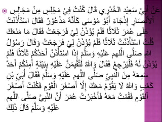  عَ نْ أَبِ يْ سَعِ يد الخُ درِي قَالَْ كُ تُْ فِ يْ مَ جلِسِْ مِ نْ مَجَالِسِْ 
ا لأَ صَارِْ إِ ذجَاءَْ أَبُ وْ مُ وسَى كَأ هَََُّْْ مَ ذعُ و رْ فَقَالَْ ا ستَأْ ذَ تُْ 
عَلَى عُمَرَْ ثَلََث ا فَلَ مْ يُ ؤذَ نْ لِ يْ فَْرَجَ عتُْ فَقَالَْ مَا مَ عَََْكَْ 
قُ لتُْ ا ستَأ ذَ تُْ ثَلََث ا فَلَ مْ يُ ؤذَْ نْ لِ يْ فَرَجَ عتُْ وَقَالَْ رَسُْ ولُْ 
اللِْ صَلَّى الَّلهَم عَلَ يهِْ وَسَلَّمَْ إِذَْا ا ستَأ ذَ نْ أَحَدُكُ مْ ثَلََثْ ا فَلَ مْ 
يُ ؤذَ نْ لَهُْ فَ ليَ رجِ عْ فَقَالَْ وَاللُْ لَْت قيِمَنَّْ عَلَ يهِْ بِبَيِْ أٌَْمِ كُ مْ أَحَدْ 
سَمِعَهُْ مِنَْ الَّ بَِ يِْ صَلَّى اللَّهَم عَلَْ يهِْ وَسَلَّمَْ فَقَالَْ أبَُْ يِْ بنِْ 
كَ ع وٍَْاللُْ لَْْ يَقُ ومُْ مَعَكَْ إِلَّْْ أَ صْغَرَْ ا لقَ ومِْ فَكُ تُْ أَ صْغَرَْ 
ا لقَ ومِْ فَقُ متُْ مَعَهُْ فَأ خبَ رتُْ عُمَْرَْ أَنَّْ ال بََِّيَّْ صَلَّى اللَّهَم 
عَلَ يهِْ وَسَلَّمَْ قالََْ ذَلِكَْ 
 