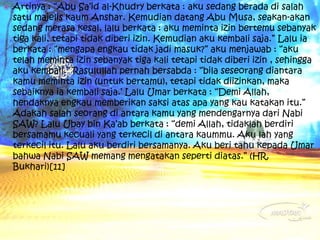  Artinya : “Abu Sa’id al-Khudry berkata : aku sedang berada di salah 
satu majelis kaum Anshar. Kemudian datang Abu Musa, seakan-akan 
sedang merasa kesal, lalu berkata : aku meminta izin bertemu sebanyak 
tiga kali, tetapi tidak diberi izin. Kemudian aku kembali saja.” Lalu ia 
berkata : “mengapa engkau tidak jadi masuk?” aku menjawab : “aku 
telah meminta izin sebanyak tiga kali tetapi tidak diberi izin , sehingga 
aku kembali.” Rasulullah pernah bersabda : “bila seseorang diantara 
kamu meminta izin (untuk bertamu), tetapi tidak diizinkan, maka 
sebaiknya ia kembali saja.’ Lalu Umar berkata : “Demi Allah, 
hendaknya engkau memberikan saksi atas apa yang kau katakan itu.” 
Adakah salah seorang di antara kamu yang mendengarnya dari Nabi 
SAW? Lalu Ubay bin Ka’ab berkata : “demi Allah, tidaklah berdiri 
bersamamu kecuali yang terkecil di antara kaummu. Aku lah yang 
terkecil itu. Lalu aku berdiri bersamanya. Aku beri tahu kepada Umar 
bahwa Nabi SAW memang mengatakan seperti diatas.” (HR. 
Bukhari)[11] 
 