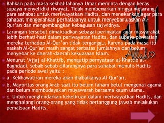  Bahkan pada masa kekhalifahanya Umar meminta dengan keras 
supaya menyelidiki riwayat. Tidak membenarkan hingga melarang 
para sahabat untuk meriwayatkan Hadits, dan menekankan agar para 
sahabat mengerahkan perhatiaanya untuk menyebarluaskan Al- 
Qur’an dan mengembangkan kebagusan tajwidnya. 
 Larangan tersebut dimaksudkan sebagai peringatan agar masyarakat 
lebih berhati-hati dalam periwayatan Hadits, dan supaya perhatian 
mereka terhadap Al-Qur’an tidak terganggu. Karena pada masa itu 
naskah Al-Qur’an masih sangat terbatas jumlahnya dan belum 
menyebar ke daerah-daerah kekuasaan Islam. 
 Menurut ‘Ajjaj al-Khattib, mengutip pernyataan al-Khattib al- 
Baghdadi, sebab-sebab dilarangnya para sahabat menulis Hadits 
pada periode awal yaitu : 
 a. Kekhawatiran mereka akan diabaikanya Al-Qur’an, 
 b. Mayoritas orang Arab saat itu belum faham betul mengenai agama 
dan belum membudayakan muyawarah bersama kaum ulama. 
 c. Untuk menghindarkan kekeliruan dalam meriwayatkan Hadits, dan 
menghalangi orang-orang yang tidak bertanggung jawab melakukan 
pemalsuan Hadits. 
 
