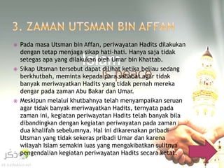  Pada masa Utsman bin Affan, periwayatan Hadits dilakukan 
dengan tetap menjaga sikap hati-hati. Hanya saja tidak 
setegas apa yang dilakukan oleh Umar bin Khattab. 
 Sikap Utsman tersebut dapat dilihat ketika beliau sedang 
berkhutbah, meminta kepada para sahabat agar tidak 
banyak meriwayatkan Hadits yang tidak pernah mereka 
dengar pada zaman Abu Bakar dan Umar. 
 Meskipun melalui khutbahnya telah menyampaikan seruan 
agar tidak banyak meriwayatkan Hadits, ternyata pada 
zaman ini, kegiatan periwayatan Hadits telah banyak bila 
dibandingkan dengan kegiatan periwayatan pada zaman 
dua khalifah sebelumnya. Hal ini dikarenakan pribadi 
Utsman yang tidak sekeras pribadi Umar dan karena 
wilayah Islam semakin luas yang mengakibatkan sulitnya 
pengendalian kegiatan periwayatan Hadits secara ketat. 
 