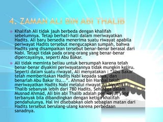  Khalifah Ali tidak jauh berbeda dengan khalifah 
sebelumnya. Tetap berhati-hati dalam meriwayatkan 
Hadits. Ali baru bersedia menerima suatu riwayat apabila 
periwayat Hadits tersebut mengucapkan sumpah, bahwa 
Hadits yang disampaikan tersebut benar-benar berasal dari 
Nabi. Tetapi tidak pada orang-orang yang benar-benar 
dipercayainya, seperti Abu Bakar. 
 Ali tidak meminta beliau untuk bersumpah karena telah 
benar-benar diyakini periwayatannya tidak mungkin keliru. 
Seperti dalam suatu riwayat, Ali menyatakan : “Abu Bakar 
telah memberitakan Hadits Nabi kepada saya, dan 
benarlah Abu Bakar itu...”. Ahmad bin Hanbal telah 
meriwayatkan Hadits Nabi melalui riwayat Ali bin Abi 
Thalib sebanyak lebih dari 780 Hadits. Sehingga dalam 
Musnad Ahmad, Ali bin abi Thalib adalah periwayat yang 
terbanyak bila dibandingkan dengan ketiga khalifah 
pendahulunya. Hal ini disebabkan oleh sebagian matan dari 
Hadits tersebut berulang-ulang karena perbedaan 
sanadnya. 
 