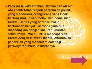  Pada masa kekhalifahan Utsman dan Ali bin 
Abi Thalib telah terjadi pergolakan politik, 
yang mendorong orang-orang yang tidak 
bertanggung jawab melakukan pemalsuan 
Hadits. Hadits yang beredar makin 
bertambah banyak. Berbeda jauh bila 
dibandingkan dengan khalifah-khalifah 
sebelumnya. Maka, untuk mendapatkan 
Hadits dengan kualitas shahih, dibutuhkan 
penelitian yang mendalam dari segi 
periwayatan maupun matannya. 
 