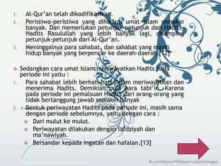 1. Al-Qur’an telah dikodifikasikan. 
2. Peristiwa-peristiwa yang dihadapi umat Islam semakin 
banyak. Dan memerlukan petunjuk-petunjuk dari Hadits- 
Hadits Rasulullah yang lebih banyak lagi, disamping 
petunjuk-petunjuk dari Al-Qur’an. 
3. Meninggalnya para sahabat, dan sahabat yang masih 
hidup banyak yang berpencar ke daerah-daerah.[12] 
 Sedangkan cara umat Islam meriwayatkan Hadits pada 
periode ini yaitu : 
1. Para sahabat lebih berhati-hati dalam meriwayatkan dan 
menerima Hadits. Demikian pula para tabi’in. Karena 
pada periode ini pemalsuan Hadits dari orang-orang yang 
tidak bertanggung jawab semakin banyak 
2. Bentuk periwayatan Hadits pada periode ini, masih sama 
dengan periode sebelumnya, yaitu dengan cara : 
 Dari mulut ke mulut. 
 Periwayatan dilakukan dengan lafdziyah dan 
ma’nawiyah. 
 Bersandar kepada ingatan dan hafalan.[13] 
 