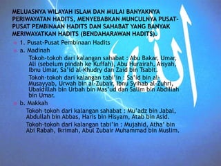  1. Pusat-Pusat Pembinaan Hadits 
 a. Madinah 
Tokoh-tokoh dari kalangan sahabat : Abu Bakar, Umar, 
Ali (sebelum pindah ke Kuffah), Abu Hurairah, Aisyah, 
Ibnu Umar, Sa’id al-Khudry dan Zaid bin Tsabit. 
Tokoh-tokoh dari kalangan tabi’in : Sa’id bin al- 
Musayyab, Urwah bin al-Zubair, Ibnu Syihab al-Zuhri, 
Ubaidillah bin Urbah bin Mas’ud dan Salim bin Abdillah 
bin Umar. 
 b. Makkah 
Tokoh–tokoh dari kalangan sahabat : Mu’adz bin Jabal, 
Abdullah bin Abbas, Haris bin Hisyam, Atab bin Asid. 
Tokoh-tokoh dari kalangan tabi’in : Mujahid, Atha’ bin 
Abi Rabah, Ikrimah, Abul Zubair Muhammad bin Muslim. 
 