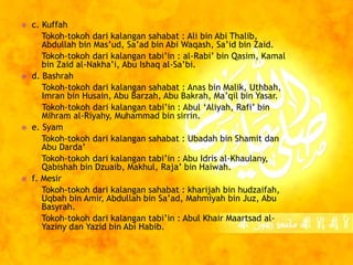  c. Kuffah 
Tokoh-tokoh dari kalangan sahabat : Ali bin Abi Thalib, 
Abdullah bin Mas’ud, Sa’ad bin Abi Waqash, Sa’id bin Zaid. 
Tokoh-tokoh dari kalangan tabi’in : al-Rabi’ bin Qasim, Kamal 
bin Zaid al-Nakha’i, Abu Ishaq al-Sa’bi. 
 d. Bashrah 
Tokoh-tokoh dari kalangan sahabat : Anas bin Malik, Uthbah, 
Imran bin Husain, Abu Barzah, Abu Bakrah, Ma’qil bin Yasar. 
Tokoh-tokoh dari kalangan tabi’in : Abul ‘Aliyah, Rafi’ bin 
Mihram al-Riyahy, Muhammad bin sirrin. 
 e. Syam 
Tokoh-tokoh dari kalangan sahabat : Ubadah bin Shamit dan 
Abu Darda’ 
Tokoh-tokoh dari kalangan tabi’in : Abu Idris al-Khaulany, 
Qabishah bin Dzuaib, Makhul, Raja’ bin Haiwah. 
 f. Mesir 
Tokoh-tokoh dari kalangan sahabat : kharijah bin hudzaifah, 
Uqbah bin Amir, Abdullah bin Sa’ad, Mahmiyah bin Juz, Abu 
Basyrah. 
Tokoh-tokoh dari kalangan tabi’in : Abul Khair Maartsad al- 
Yaziny dan Yazid bin Abi Habib. 
 