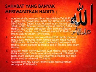 1. Abu Hurairah, menurut Ibnu Jauzi dalam Talqih Fuhumi 
al-Atsar, meriwayatkan Hadits dari Rasulullah sebanyak 
5347 Hadits. Dalam kitab Musnad Imam Ahmad sebanyak 
3848 Hadits. Menurut perhitungan al-Kirmany 5364 buah 
Hadits. 352 Hadits disepakati oleh Bukhari Muslim 
(muttafaq ‘alaih), Imam Bukhari sendiri 93 Hadits dan 
Imam Muslim sendiri 139 Hadits. 
2. Abdullah bin Umar, meriwayatkan 2630 Hadits menurut 
ibnu Jauzi. Menurut Imam Ahmad dalam Kitab Musnad 
2019 Hadits. Muttafaq ‘alaih mentakhrij sebanyak 170 
Hadits, Imam Bukhari 80 Hadits dan 31 Hadits oleh Imam 
Muslim. 
3. Anas bin Malik meriwayatkan 2286 Hadits. Dari Anas bin 
Malik muttafaq ‘alaih mentakhrij sebanyak 168 Hadits. 
Oleh Imam Bukhari sendiri sebanyak 8 Hadits dan oleh 
Imam Muslim sebanyak 70 Hadits. 
4. ‘Aisyah binti Abu Bakar (isteri Nabi) meriwayatkan 
sebanyak 2210 Hadits. 
 