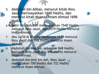 5. Abdullah bin Abbas, menurut kitab Ibnu 
Jauzi meriwayatkan 1660 Hadits, dan 
menurut kitab Musnad Imam Ahmad 1696 
Hadits. 
6. Jabir bin Abdullah meriwayatkan 1540 Hadits 
menurut Ibnu Jauzi, dan 2019 Hadits menurut 
Imam Ahmad. 
7. Abu Sa’id Al Khudry Haditsnya 1170 menurut 
Ibnu Jauzi dan 958 Hadits menurut Imam 
Ahmad. 
8. Abdullah bin Mas’ud, sebanyak 848 Hadits 
menurut Ibnu Jauzi dan 892 Hadits menurut 
Imam Ahmad. 
9. Abdullah bin Amr bin Ash, Ibnu Jauzi 
mengatakan 700 Hadits dan 722 Hadits 
menurut Imam Ahmad. 
 