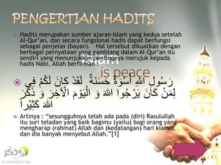  Hadits merupakan sumber ajaran Islam yang kedua setelah 
Al-Qur’an, dan secara fungsional hadis dapat berfungsi 
sebagai penjelas (bayan). Hal tersebut dikuatkan dengan 
berbagai pernyataan yang gamblang dalam Al-Qur’an itu 
sendiri yang menunjukkan pentingnya merujuk kepada 
hadis Nabi, Allah berfirman : 
 رَسُولِْ اللِْ أ سوَةْ حَْسَ لَقَ دْ كانَْ لَكُ مْ فِي 
لِمَ نْ كَانَْ يَ رجُوا اللَْ وَْ ا ليَ وْمَْ ا لْخِرَْ وَْ ذَكَرَْ 
اللَْ كَثِ يراْ 
 Artinya : “sesungguhnya telah ada pada (diri) Rasulullah 
itu suri teladan yang baik bagimu (yaitu) bagi orang yang 
mengharap (rahmat) Allah dan (kedatangan) hari kiamat 
dan dia banyak menyebut Allah.”[1] 
 