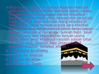  Secara resmi istilah Khulafaur Rasyidin merujuk 
pada empat orang khalifah pertama Islam, namun 
sebagian ulama menganggap bahwa Khulafaur 
Rasyidin atau khalifah yang memperoleh petunjuk 
tidak terbatas pada keempat orang tersebut di 
atas, tetapi dapat mencakup pula para khalifah 
setelahnya yang kehidupannya benar-benar sesuai 
dengan petunjuk al-Quran dan Sunnah Nabi. Salah 
seorang yang oleh kesepakatan banyak ulama 
dapat diberi gelar khulafaur rasyidin adalah Umar 
bin Abdul-Aziz, khalifah Bani Umayyah ke-8. 
Keempat khalifah tersebut adalah : 
 1. Abu Bakar As-shiddiq 
 2. Umar Bin Khattab 
 3. Usman Bin Affan 
 4. Ali Bin Abi Thalib 
 