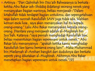  Artinya : “Dari Qabishah bin Dzu’aib Bahwasanya ia berkata : 
ketika Abu Bakar ash-Shiddiq didatangi seorang nenek yang 
menanyakan bagian warisnya, beliau menjawab :”Dalam 
kitabullah tidak terdapat bagian untukmu, dan sepengetahuan 
saya dalam sunnah Rasulullah SAW juga tidak ada. Silahkan 
kemari esok lusa , saya akan menanyakan hal itu kepada 
orang-orang.” Lalu Abu Bakar menanyakan kepada orang-orang. 
Diantara yang menjawab adalah al-Mughirah bin 
Syu’bah, Katanya :”saya pernah menghadap Rasulullah Saw, 
beliau menentukan bagian seperenam untuk nenek.” Abu 
Bakar lalu menanyainya : “apakah ketika kamu menghadap 
Rasulullah Saw kamu bersama orang lain?”. Maka Muhammad 
bin Maslamah al-Anshari bangkit dari duduknya dan berkata 
seperti yang dikatakan al-Mughirah. Akhirnya Abu Bakar 
menetapkan bagian seperenam untuk nenek.”[9] 
 