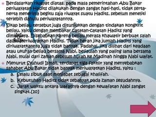  Berdasarkan riwayat diatas, pada masa pemerintahan Abu Bakar 
periwayatan Hadits dilakukan dengan sangat hati-hati, tidak serta-nerta 
menerima begitu saja riwayat suatu Hadits, sebelum meneliti 
terlebih dahulu periwayatannya. 
 Sikap beliau tersebut juga ditunjukkan dengan tindakan kongkrit 
beliau, yaitu dengan membakar catatan-catatan Hadits yang 
dimilikinya. Disebabkan karena beliau merasa khawatir berbuat salah 
dalam meriwayatkan Hadits. Tidak heran jika jumlah Hadits yang 
diriwayatkannya juga tidak banyak. Padahal, jika dilihat dari keadaan 
atau ukuran beliau bersama Nabi, beliaulah yang paling lama bersama 
Nabi, mulai dari zaman sebelum hijrah ke Madinah hingga Nabi wafat. 
 Menurut Syuhudi Ismail, terdapat tiga faktor yang menyebabkan 
sahabat Abu Bakar tidak banyak meriwayatkan Hadits, yaitu : 
a. Selalu sibuk saat menjabat sebagai khalifah. 
b. Kebutuhan Hadits tidak sebanyak pada zaman sesudahnya. 
c. Jarak waktu antara wafatnya dengan kewafatan Nabi sangat 
singkat.[10] 
 