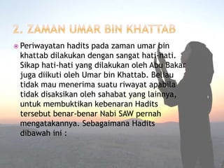  Periwayatan hadits pada zaman umar bin 
khattab dilakukan dengan sangat hati-hati. 
Sikap hati-hati yang dilakukan oleh Abu Bakar 
juga diikuti oleh Umar bin Khattab. Beliau 
tidak mau menerima suatu riwayat apabila 
tidak disaksikan oleh sahabat yang lainnya, 
untuk membuktikan kebenaran Hadits 
tersebut benar-benar Nabi SAW pernah 
mengatakannya. Sebagaimana Hadits 
dibawah ini : 
 