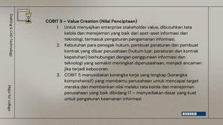 COBIT 5 – Value Creation (Nilai Penciptaan)
1. Untuk menyajikan enterprise stakeholder value, dibutuhkan tata
kelola dan menejemen yang baik dari aset-aset informasi dan
teknologi, termasuk pengaturan pengamanan informasi.
2. Kebutuhan para penegak hukum, pembuat peraturan dan pembuat
kontrak yang diluar perusahaan (hukum luar, peraturan dan kontrak
kepatuhan) berhubungan dengan penggunaan informasi dan
teknologi yang semakin meningkat diperusaahaan, menjadi ancaman
jika terjadi kebocoran.
3. COBIT 5 menyediakan kerangka kerja yang lengkap (kerangka
komprehensif) yang membantu perusahaan untuk mencapai target
mereka dan memberikan nilai melalui tata kelola dan menejemen
perusahaan yang baik dibidang IT – menyediakan dasar yang kuat
untuk pengaturan keamanan informasi.
Drafting
&
CAD
Technology
Major
for
college
 