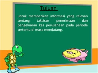 Tujuan
untuk memberikan informasi yang relevan
tentang taksiran penerimaan dan
pengeluaran kas perusahaan pada periode
tertentu di masa mendatang.
 