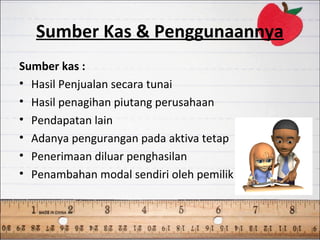 Sumber Kas & Penggunaannya
Sumber kas :
• Hasil Penjualan secara tunai
• Hasil penagihan piutang perusahaan
• Pendapatan lain
• Adanya pengurangan pada aktiva tetap
• Penerimaan diluar penghasilan
• Penambahan modal sendiri oleh pemilik
 