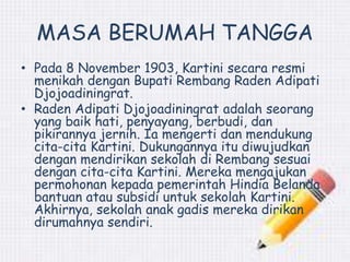 MASA BERUMAH TANGGA 
• Pada 8 November 1903, Kartini secara resmi 
menikah dengan Bupati Rembang Raden Adipati 
Djojoadiningrat. 
• Raden Adipati Djojoadiningrat adalah seorang 
yang baik hati, penyayang, berbudi, dan 
pikirannya jernih. Ia mengerti dan mendukung 
cita-cita Kartini. Dukungannya itu diwujudkan 
dengan mendirikan sekolah di Rembang sesuai 
dengan cita-cita Kartini. Mereka mengajukan 
permohonan kepada pemerintah Hindia Belanda 
bantuan atau subsidi untuk sekolah Kartini. 
Akhirnya, sekolah anak gadis mereka dirikan 
dirumahnya sendiri. 
 