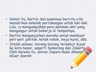 • Selain itu, Kartini dan suaminya bercita-cita 
mendirikan sekolah pertukangan untuk laki-laki. 
Lalu, ia mengumpulkan para seniman ukir yang 
mengangur untuk bekerja di tempatnya. 
• Kartini menganjurkan mereka untuk membuat 
peti-peti jahitan, kotak rokok, meja kursi, dsb. 
• Stelah selesai, barang-barang tersebut dijual 
ke kota besar, seperti Semarang dan Jakarta. 
Oleh karena itu, ukiran Jepara mulai dikenal 
diluar daerah 
 