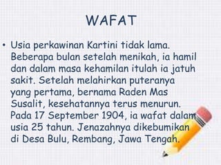 WAFAT 
• Usia perkawinan Kartini tidak lama. 
Beberapa bulan setelah menikah, ia hamil 
dan dalam masa kehamilan itulah ia jatuh 
sakit. Setelah melahirkan puteranya 
yang pertama, bernama Raden Mas 
Susalit, kesehatannya terus menurun. 
Pada 17 September 1904, ia wafat dalam 
usia 25 tahun. Jenazahnya dikebumikan 
di Desa Bulu, Rembang, Jawa Tengah. 
 