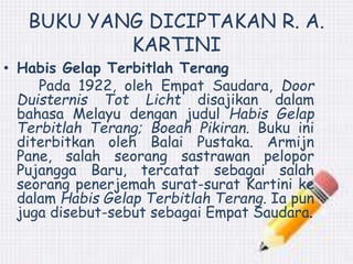 BUKU YANG DICIPTAKAN R. A. 
KARTINI 
• Habis Gelap Terbitlah Terang 
Pada 1922, oleh Empat Saudara, Door 
Duisternis Tot Licht disajikan dalam 
bahasa Melayu dengan judul Habis Gelap 
Terbitlah Terang; Boeah Pikiran. Buku ini 
diterbitkan oleh Balai Pustaka. Armijn 
Pane, salah seorang sastrawan pelopor 
Pujangga Baru, tercatat sebagai salah 
seorang penerjemah surat-surat Kartini ke 
dalam Habis Gelap Terbitlah Terang. Ia pun 
juga disebut-sebut sebagai Empat Saudara. 
 