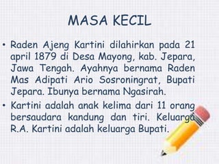MASA KECIL 
• Raden Ajeng Kartini dilahirkan pada 21 
april 1879 di Desa Mayong, kab. Jepara, 
Jawa Tengah. Ayahnya bernama Raden 
Mas Adipati Ario Sosroningrat, Bupati 
Jepara. Ibunya bernama Ngasirah. 
• Kartini adalah anak kelima dari 11 orang 
bersaudara kandung dan tiri. Keluarga 
R.A. Kartini adalah keluarga Bupati. 
 