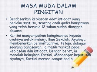 MASA MUDA DALAM 
PINGITAN 
• Berdasarkan kebiasaan adat istiadat yang 
berlaku saat itu, seorang anak gadis bangsawan 
yang telah berusia 12 tahun sudah dianggap 
dewasa. 
• Kartini menyampaikan keinginannya kepada 
ayahnya untuk melanjutkan Sekolah. Ayahnya 
membenarkan permintaannya. Tetapi, sebagai 
seorang bangsawan, ia masih terikat pada 
kebiasaan dan istiadat. Dengan berat, ia 
menolak keinginan Kartini. Mendengar keputusan 
Ayahnya, Kartini merasa sangat sedih. 
 
