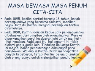MASA DEWASA MASA PENUH 
CITA-CITA 
• Pada 1895, ketika Kartini berusia 16 tahun, kakak 
perempuannya yang bernama Sulastri, menikah. 
Sejak saat itu Kartini menjadi perempuan tertua 
dirumahnya. 
• Pada 1898, Kartini dengan kedua adik perempuannya 
dibebaskan dari pingitan oleh orangtuanya. Mereka 
diperkenankan pergi ke daerah lain untuk melihat-lihat 
keadaan. Pada saat itu, hal seperti ini tidak 
dialami gadis-gadis lain. Tindakan keluarga Kartini 
ini mejadi bahan perbincangan dikalangan para 
bangsawan. Walaupun Kartini telah mendapatkan 
banyak kebebasan, tetapi Kartini belum diizinkan 
oleh orangtuanya untuk melanjutkan pendidikannya. 
 