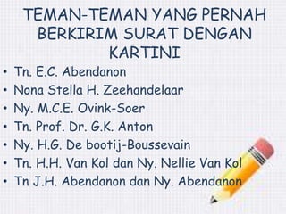 TEMAN-TEMAN YANG PERNAH 
BERKIRIM SURAT DENGAN 
KARTINI 
• Tn. E.C. Abendanon 
• Nona Stella H. Zeehandelaar 
• Ny. M.C.E. Ovink-Soer 
• Tn. Prof. Dr. G.K. Anton 
• Ny. H.G. De bootij-Boussevain 
• Tn. H.H. Van Kol dan Ny. Nellie Van Kol 
• Tn J.H. Abendanon dan Ny. Abendanon 
 