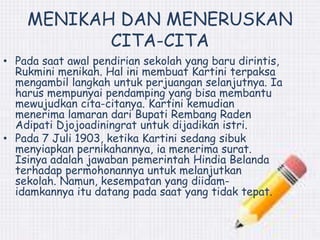 MENIKAH DAN MENERUSKAN 
CITA-CITA 
• Pada saat awal pendirian sekolah yang baru dirintis, 
Rukmini menikah. Hal ini membuat Kartini terpaksa 
mengambil langkah untuk perjuangan selanjutnya. Ia 
harus mempunyai pendamping yang bisa membantu 
mewujudkan cita-citanya. Kartini kemudian 
menerima lamaran dari Bupati Rembang Raden 
Adipati Djojoadiningrat untuk dijadikan istri. 
• Pada 7 Juli 1903, ketika Kartini sedang sibuk 
menyiapkan pernikahannya, ia menerima surat. 
Isinya adalah jawaban pemerintah Hindia Belanda 
terhadap permohonannya untuk melanjutkan 
sekolah. Namun, kesempatan yang diidam-idamkannya 
itu datang pada saat yang tidak tepat. 
 