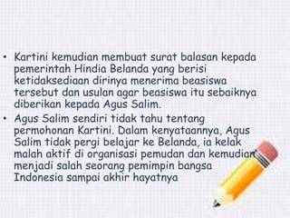 • Kartini kemudian membuat surat balasan kepada 
pemerintah Hindia Belanda yang berisi 
ketidaksediaan dirinya menerima beasiswa 
tersebut dan usulan agar beasiswa itu sebaiknya 
diberikan kepada Agus Salim. 
• Agus Salim sendiri tidak tahu tentang 
permohonan Kartini. Dalam kenyataannya, Agus 
Salim tidak pergi belajar ke Belanda, ia kelak 
malah aktif di organisasi pemudan dan kemudian 
menjadi salah seorang pemimpin bangsa 
Indonesia sampai akhir hayatnya 
 