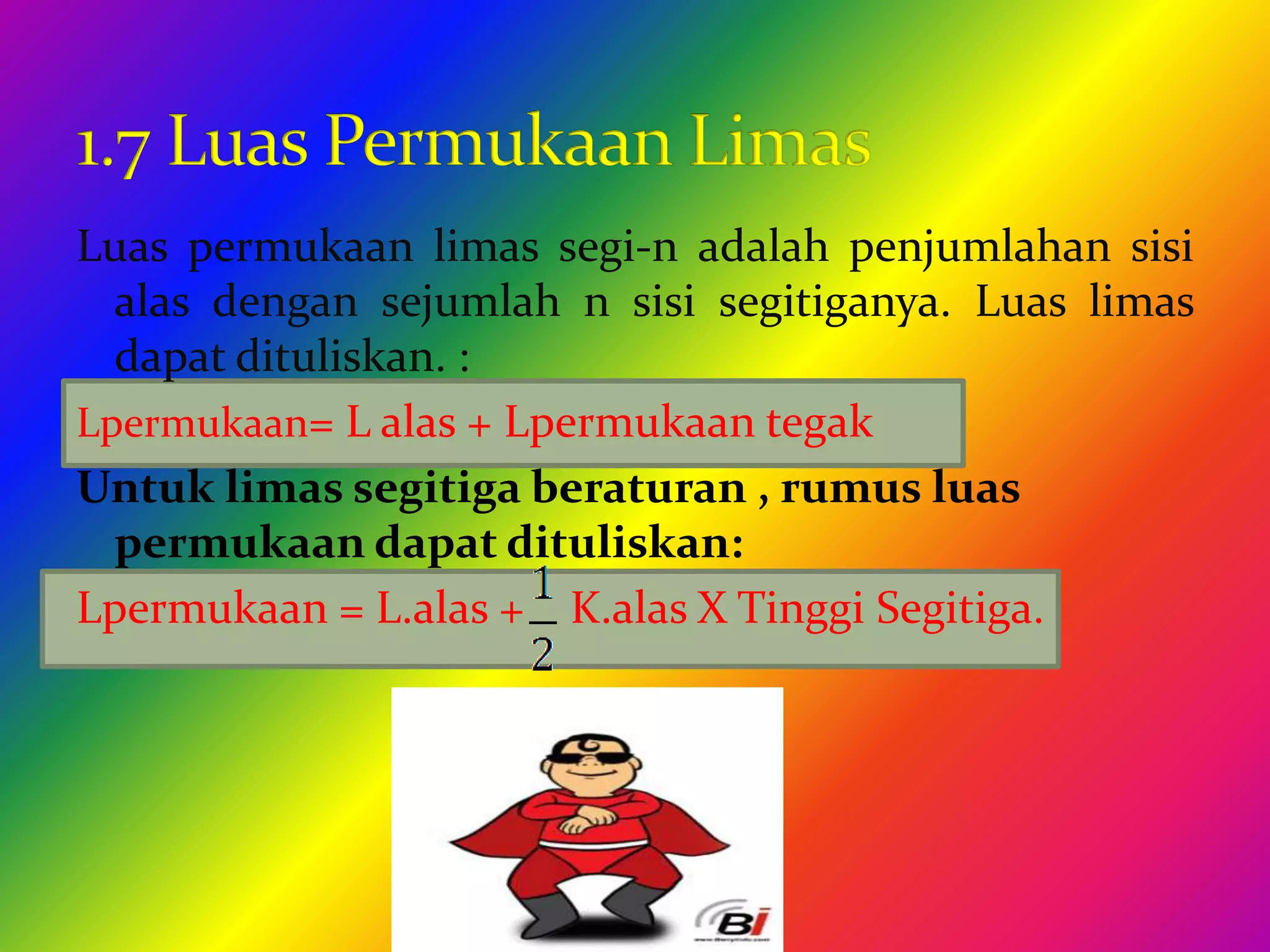 Luas permukaan limas segi-n adalah penjumlahan sisi
alas dengan sejumlah n sisi segitiganya. Luas limas
dapat dituliskan. :
Lpermukaan= L alas + Lpermukaan tegak
Untuk limas segitiga beraturan , rumus luas
permukaan dapat dituliskan:
Lpermukaan = L.alas + K.alas X Tinggi Segitiga.
 