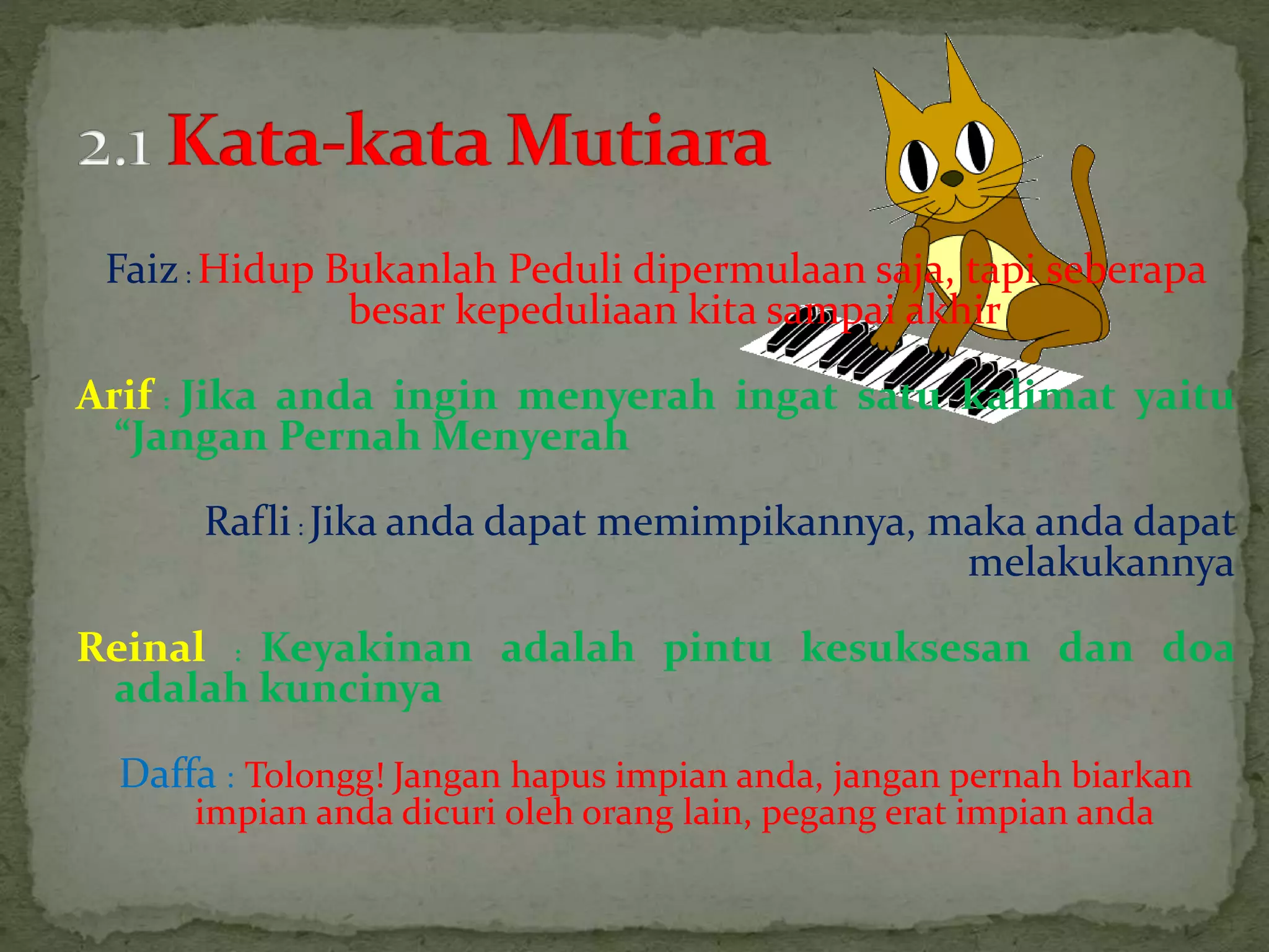 Faiz: Hidup Bukanlah Peduli dipermulaan saja, tapi seberapa
besar kepeduliaan kita sampai akhir
Arif : Jika anda ingin menyerah ingat satu kalimat yaitu
“Jangan Pernah Menyerah
Rafli: Jika anda dapat memimpikannya, maka anda dapat
melakukannya
Reinal : Keyakinan adalah pintu kesuksesan dan doa
adalah kuncinya
Daffa : Tolongg! Jangan hapus impian anda, jangan pernah biarkan
impian anda dicuri oleh orang lain, pegang erat impian anda
 
