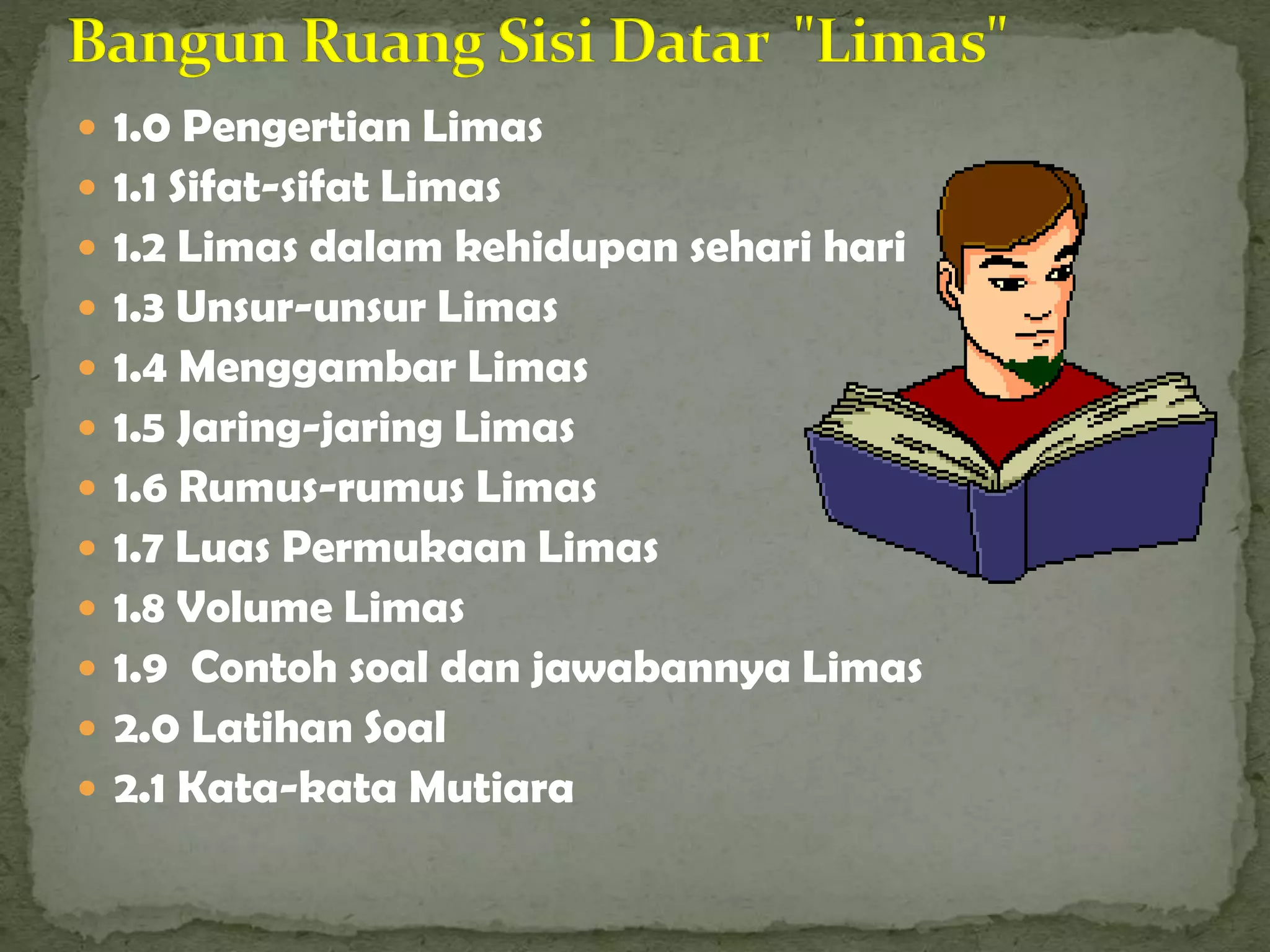  1.0 Pengertian Limas
 1.1 Sifat-sifat Limas
 1.2 Limas dalam kehidupan sehari hari
 1.3 Unsur-unsur Limas
 1.4 Menggambar Limas
 1.5 Jaring-jaring Limas
 1.6 Rumus-rumus Limas
 1.7 Luas Permukaan Limas
 1.8 Volume Limas
 1.9 Contoh soal dan jawabannya Limas
 2.0 Latihan Soal
 2.1 Kata-kata Mutiara
 