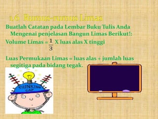 Buatlah Catatan pada Lembar Buku Tulis Anda
Mengenai penjelasan Bangun Limas Berikut!:
Volume Limas = X luas alas X tinggi
Luas Permukaan Limas = luas alas + jumlah luas
segitiga pada bidang tegak.
 