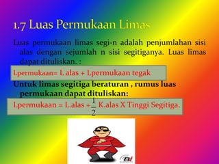 Luas permukaan limas segi-n adalah penjumlahan sisi
alas dengan sejumlah n sisi segitiganya. Luas limas
dapat dituliskan. :
Lpermukaan= L alas + Lpermukaan tegak
Untuk limas segitiga beraturan , rumus luas
permukaan dapat dituliskan:
Lpermukaan = L.alas + K.alas X Tinggi Segitiga.
 