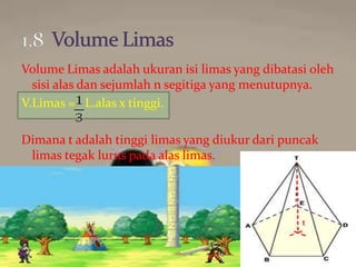 Volume Limas adalah ukuran isi limas yang dibatasi oleh
sisi alas dan sejumlah n segitiga yang menutupnya.
V.Limas = L.alas x tinggi.
Dimana t adalah tinggi limas yang diukur dari puncak
limas tegak lurus pada alas limas.
 