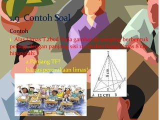 Contoh
1. Alas Limas T.abcd Pada gambar di samping berbentuk
persegi dengan panjang sisi 12 cm dan tinggi limas 8 cm
hitunglah:
a.Panjang TF?
b.Luas permukaan limas!
12 cm
8cm
 