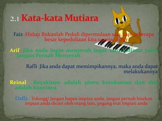 Faiz: Hidup Bukanlah Peduli dipermulaan saja, tapi seberapa
besar kepeduliaan kita sampai akhir
Arif : Jika anda ingin menyerah ingat satu kalimat yaitu
“Jangan Pernah Menyerah
Rafli: Jika anda dapat memimpikannya, maka anda dapat
melakukannya
Reinal : Keyakinan adalah pintu kesuksesan dan doa
adalah kuncinya
Daffa : Tolongg! Jangan hapus impian anda, jangan pernah biarkan
impian anda dicuri oleh orang lain, pegang erat impian anda
 