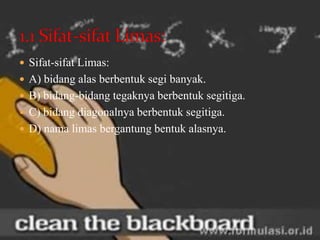  Sifat-sifat Limas:
 A) bidang alas berbentuk segi banyak.
 B) bidang-bidang tegaknya berbentuk segitiga.
 C) bidang diagonalnya berbentuk segitiga.
 D) nama limas bergantung bentuk alasnya.
 