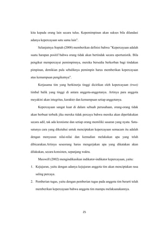 25
kita kepada orang lain secara tulus. Kepemimpinan akan sukses bila dilandasi
adanya kepercayaan satu sama lain”.
Selanjutnya Sopiah (2008) memberikan definisi bahwa ”Kepercayaan adalah
suatu harapan positif bahwa orang tidak akan bertindak secara oportunistik. Bila
pengikut mempercayai pemimpinnya, mereka bersedia berkorban bagi tindakan
pimpinan, demikian pula sebaliknya pemimpin harus memberikan kepercayaan
atas kemampuan pengikutnya”.
Kerjasama tim yang berkinerja tinggi dicirikan oleh kepercayaan (trust)
timbal balik yang tinggi di antara anggota-anggotanya. Artinya para anggota
meyakini akan integritas, karakter dan kemampuan setiap anggotanya.
Kepercayaan sangat kuat di dalam sebuah perusahaan, orang-orang tidak
akan berbuat terbaik jika mereka tidak percaya bahwa mereka akan diperlakukan
secara adil, tak ada kronisme dan setiap orang memiliki sasaran yang nyata. Satu-
satunya cara yang diketahui untuk menciptakan kepercayaan semacam itu adalah
dengan menyusun nilai-nilai dan kemudian melakukan apa yang telah
dibicarakan.Artinya seseorang harus mengerjakan apa yang dikatakan akan
dilakukan, secara konsisten, sepanjang waktu.
Maxwell (2002) mengindikasikan indikator-indikator kepercayaan, yaitu:
1. Kejujuran, yaitu dengan adanya kejujuran anggota tim akan menciptakan rasa
saling percaya.
2. Pemberian tugas, yaitu dengan pemberian tugas pada anggota tim berarti telah
memberikan kepercayaan bahwa anggota tim mampu melaksanakannya.
 