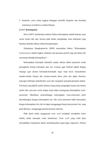 26
3. Integritas, yaitu setiap anggota dianggap memiliki integritas atau bersikap
sebenarnya (truthfulness) dalam bekerja.
2.1.5.3 Kekompakan
Dewi (2007) memberikan defenisi bahwa kekompakan adalah bekerja sama
secara teratur dan rapi, bersatu padu dalam menghadapi suatu pekerjaan yang
biasanya ditandai adanya saling ketergantungan.
Selanjutnya Mangkuprawira (2009) menyatakan bahwa “Kekompakan
(cohesiveness) adalah tingkat solidaritas dan perasaan positif yang ada dalam diri
seseorang terhadap kelompoknya”.
Kekompakan kelompok bukanlah senjata rahasia dalam pencarian untuk
peningkatan kinerja kelompok atau tim. Caranya agar berhasil adalah dengan
menjaga agar ukuran kelompok-kelompok tugas tetap kecil, menyakinkan
standar-standar kinerja dan sasaran-sasaran harus jelas dan dapat diterima,
mencapai beberapa keberhasilan awal dan mengikuti petunjuk-petunjuk praktis.
Tim kerja yang dipilih sendiri dimana orang-orang mengangkat teman satu timnya
sendiri dan cara-cara sosial selepas kerja dapat merangsang kekompakan sosio-
emosional. Membantu perkembangan kekompakan sosio-emosional perlu
diseimbangkan dengan kekompakan tim. Jika sosio-emosional tidak disesuaikan
dengan kekompakan tim, hal ini dapat mengganggu kinerja dan prestasi tim, yang
pada akhirnya mengganggu prestasi-prestasi individu.
Pada dunia usaha, penggunaan team work seringkali merupakan solusi
terbaik untuk mencapai suatu kesuksesan. Team work yang solid akan
memudahkan manajemen dalam mendelegasikan tugas-tugas organisasi. Namun
 
