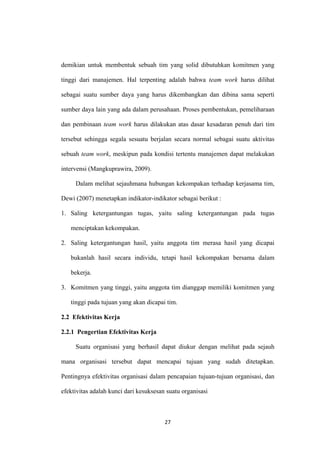 27
demikian untuk membentuk sebuah tim yang solid dibutuhkan komitmen yang
tinggi dari manajemen. Hal terpenting adalah bahwa team work harus dilihat
sebagai suatu sumber daya yang harus dikembangkan dan dibina sama seperti
sumber daya lain yang ada dalam perusahaan. Proses pembentukan, pemeliharaan
dan pembinaan team work harus dilakukan atas dasar kesadaran penuh dari tim
tersebut sehingga segala sesuatu berjalan secara normal sebagai suatu aktivitas
sebuah team work, meskipun pada kondisi tertentu manajemen dapat melakukan
intervensi (Mangkuprawira, 2009).
Dalam melihat sejauhmana hubungan kekompakan terhadap kerjasama tim,
Dewi (2007) menetapkan indikator-indikator sebagai berikut :
1. Saling ketergantungan tugas, yaitu saling ketergantungan pada tugas
menciptakan kekompakan.
2. Saling ketergantungan hasil, yaitu anggota tim merasa hasil yang dicapai
bukanlah hasil secara individu, tetapi hasil kekompakan bersama dalam
bekerja.
3. Komitmen yang tinggi, yaitu anggota tim dianggap memiliki komitmen yang
tinggi pada tujuan yang akan dicapai tim.
2.2 Efektivitas Kerja
2.2.1 Pengertian Efektivitas Kerja
Suatu organisasi yang berhasil dapat diukur dengan melihat pada sejauh
mana organisasi tersebut dapat mencapai tujuan yang sudah ditetapkan.
Pentingnya efektivitas organisasi dalam pencapaian tujuan-tujuan organisasi, dan
efektivitas adalah kunci dari kesuksesan suatu organisasi
 