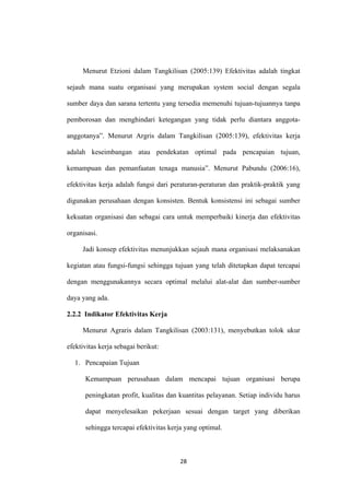 28
Menurut Etzioni dalam Tangkilisan (2005:139) Efektivitas adalah tingkat
sejauh mana suatu organisasi yang merupakan system social dengan segala
sumber daya dan sarana tertentu yang tersedia memenuhi tujuan-tujuannya tanpa
pemborosan dan menghindari ketegangan yang tidak perlu diantara anggota-
anggotanya”. Menurut Argris dalam Tangkilisan (2005:139), efektivitas kerja
adalah keseimbangan atau pendekatan optimal pada pencapaian tujuan,
kemampuan dan pemanfaatan tenaga manusia”. Menurut Pabundu (2006:16),
efektivitas kerja adalah fungsi dari peraturan-peraturan dan praktik-praktik yang
digunakan perusahaan dengan konsisten. Bentuk konsistensi ini sebagai sumber
kekuatan organisasi dan sebagai cara untuk memperbaiki kinerja dan efektivitas
organisasi.
Jadi konsep efektivitas menunjukkan sejauh mana organisasi melaksanakan
kegiatan atau fungsi-fungsi sehingga tujuan yang telah ditetapkan dapat tercapai
dengan menggunakannya secara optimal melalui alat-alat dan sumber-sumber
daya yang ada.
2.2.2 Indikator Efektivitas Kerja
Menurut Agraris dalam Tangkilisan (2003:131), menyebutkan tolok ukur
efektivitas kerja sebagai berikut:
1. Pencapaian Tujuan
Kemampuan perusahaan dalam mencapai tujuan organisasi berupa
peningkatan profit, kualitas dan kuantitas pelayanan. Setiap individu harus
dapat menyelesaikan pekerjaan sesuai dengan target yang diberikan
sehingga tercapai efektivitas kerja yang optimal.
 