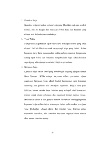 29
2. Kuantitas Kerja
Kuantitas kerja merupakan volume kerja yang dihasilkan pada saat kondisi
normal. Hal ini didapat dari banyaknya beban kerja dan keadaan yang
didapat atau dialaminya selama bekerja.
3. Tepat Waktu
Menyelesaiakan pekerjaan tepat waktu serta mencapai sasaran yang telah
dicapai. Hal ini dilakukan untuk mengurangi biaya yang timbul. Setiap
karyawan harus dapat menggunakan waktu seefisien mungkin dengan cara
datang tepat waktu dan berusaha menyelesaikan tugas sebaik-baiknya
seperti yang telah ditetapkan melalui kebijakan perusahaan.
4. Kepuasan Kerja
Kepuasan kerja adalah faktor yang berhubungan langsung dengan Sumber
Daya Manusia (SDM) sebagai karyawan dalam pencapaian tujuan
organisasi. Kepuasan kerja adalah tingkat kesenangan yang dirasakan
seseorang atas peranan atau pekerjaan organisasi. Tingkat rasa puas
individu, bahwa mereka dapat imbalan yang setimpal, dari bermacam-
macam aspek situasi pekerjaan dan organisasi tempat mereka berada.
Berdasarkan uraian di atas, peneliti menarik kesimpulan tentang pengertian
kepuasan kerja adalah tingkat kesenangan dalam melaksanakan pekerjaan
yang dibebankan sebagai akibat dari imbalan yang diterima untuk
memenuhi kebutuhan, bila kebutuhan karyawan terpenuhi maka mereka
akan merasa puas dan senang.
 