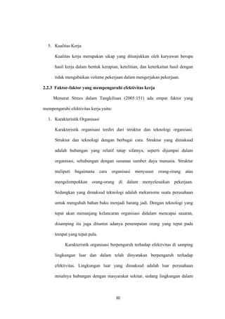 30
5. Kualitas Kerja
Kualitas kerja merupakan sikap yang ditunjukkan oleh karyawan berupa
hasil kerja dalam bentuk kerapian, ketelitian, dan keterkaitan hasil dengan
tidak mengabaikan volume pekerjaan dalam mengerjakan pekerjaan.
2.2.3 Faktor-faktor yang mempengaruhi efektivitas kerja
Menurut Strees dalam Tangkilisan (2005:151) ada empat faktor yang
mempengaruhi efektivitas kerja yaitu:
1. Karakteristik Organisasi
Karakteristik organisasi terdiri dari struktur dan teknologi organisasi.
Struktur dan teknologi dengan berbagai cara. Struktur yang dimaksud
adalah hubungan yang relatif tatap sifatnya, seperti dijumpai dalam
organisasi, sehubungan dengan susunan sumber daya manusia. Struktur
meliputi bagaimana cara organisasi menyusun orang-orang atau
mengelompokkan orang-orang di dalam menyelesaikan pekerjaan.
Sedangkan yang dimaksud teknologi adalah mekanisme suatu perusahaan
untuk mengubah bahan baku menjadi barang jadi. Dengan teknologi yang
tepat akan menunjang kelancaran organisasi didalam mencapai sasaran,
disamping itu juga dituntut adanya penempatan orang yang tepat pada
tempat yang tepat pula.
Karakteristik organisasi berpengaruh terhadap efektivitas di samping
lingkungan luar dan dalam telah dinyatakan berpengaruh terhadap
efektivitas. Lingkungan luar yang dimaksud adalah luar perusahaan
misalnya hubungan dengan masyarakat sekitar, sedang lingkungan dalam
 