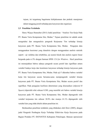 32
tujuan, ini tergantung bagaimana kebijaksanaan dan praktek manajemen
dalam tanggung jawab terhadap para karyawan dan organisasi.
2.3 Penelitian Terdahulu
Harry Wijaya Hutasuhut (2011) Judul penelitian “Analisis Tim Kerja Pada
PT. Buana Varia Komputama Site, Medan.” Tujuan penelitian ini adalah untuk
mengetahui dan menganalisis pengaruh Kerjasama Tim terhadap kinerja
karyawan pada PT. Buana Varia Komputama Site, Medan. Pengujian data
menggunakan kuesioner yang dianalisis dengan menggunakan analisis statistik
seperti : uji validitas dan reliabilitas, uji asumsi klasik dan analisis regresi linear
berganda pada α=5% dengan bantuan SPSS 15.0 for Windows. Hasil penelitian
ini menunjukkan bahwa adanya pengaruh secara positif dan signifikan antara
variabel budaya kerja dan komitmen karyawan terhadap kinerja karyawan pada
PT. Buana Varia Komputama Site, Medan. Pada uji F diketahui bahwa variabel
kerja tim karyawan secara bersama-sama mempengaruhi variabel kinerja
karyawan pada PT. Buana Varia Komputama Site, Medan secara positif dan
signifikan. Pada pengujian koefisien determinasi yang disesuaikan (Adjusted R
Square) diperoleh nilai sebesar 0.389, yang memiliki arti bahwa variabel kinerja
karyawan pada PT. Buana Varia Komputama Site, Medan dipengaruhi oleh
variabel kerjasama tim sebesar 38.9% dan sisanya 61.1% dipengaruhi oleh
variabel lain yang tidak diteliti dalam penelitian ini.
Berdasarkan penelitian terdahulu yang dilakukan oleh Dewi (2005), dengan
judul Pengaruh Pembagian Kerja Terhadap Efektivitas Kerja Karyawan pada
Bagian Produksi PT. DUPANTEX Kabupaten Pekalongan. Batasan operasional
 