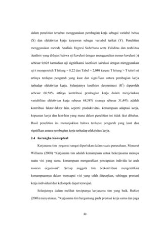 33
dalam penelitian tersebut menggunakan pembagian kerja sebagai variabel bebas
(X) dan efektivitas kerja karyawan sebagai variabel terikat (Y). Penelitian
menggunakan metode Analisis Regresi Sederhana serta Validitas dan reabilitas
Analisis yang didapat bahwa uji korelasi dengan menggunakan rumus korelasi (r)
sebesar 0,828 kemudian uji signifikansi koefisien korelasi dengan menggunakan
uji t memperoleh T hitung = 8,22 dan Tabel = 2,040 karena T hitung > T tabel ini
artinya terdapat pengaruh yang kuat dan signifikan antara pembagian kerja
terhadap efektivitas kerja. Selanjutnya koefisien determinasi (R2
2.4 Kerangka Konseptual
) diperoleh
sebesar 68,58% artinya kontribusi pembagian kerja dalam menjelaskan
variabilitas efektivitas kerja sebesar 68,58% sisanya sebesar 31,44% adalah
kontribusi faktor-faktor lain, seperti: produktivitas, kemampuan adaptasi kerja,
kepuasan kerja dan lain-lain yang mana dalam penelitian ini tidak ikut dibahas.
Hasil penelitian ini menunjukkan bahwa terdapat pengaruh yang kuat dan
signifikan antara pembagian kerja terhadap efektivitas kerja.
Kerjasama tim pegawai sangat diperlukan dalam suatu perusahaan. Menurut
Williams (2008) “Kerjasama tim adalah kemampuan untuk bekerjasama menuju
suatu visi yang sama, kemampuan mengarahkan pencapaian individu ke arah
sasaran organisasi”. Setiap anggota tim berkontribusi mengerahkan
kemampuannya dalam mencapai visi yang telah ditetapkan, sehingga prestasi
kerja individual dan kelompok dapat terwujud.
Selanjutnya dalam melihat terciptanya kerjasama tim yang baik, Buhler
(2006) menyatakan, ”Kerjasama tim bergantung pada prestasi kerja sama dan juga
 