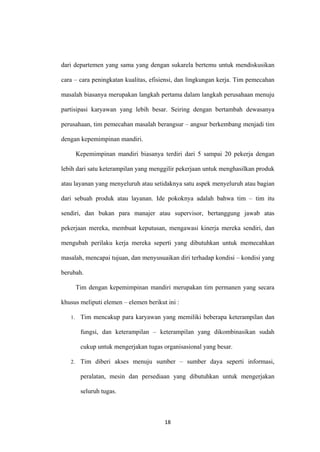 18
dari departemen yang sama yang dengan sukarela bertemu untuk mendiskusikan
cara – cara peningkatan kualitas, efisiensi, dan lingkungan kerja. Tim pemecahan
masalah biasanya merupakan langkah pertama dalam langkah perusahaan menuju
partisipasi karyawan yang lebih besar. Seiring dengan bertambah dewasanya
perusahaan, tim pemecahan masalah berangsur – angsur berkembang menjadi tim
dengan kepemimpinan mandiri.
Kepemimpinan mandiri biasanya terdiri dari 5 sampai 20 pekerja dengan
lebih dari satu keterampilan yang menggilir pekerjaan untuk menghasilkan produk
atau layanan yang menyeluruh atau setidaknya satu aspek menyeluruh atau bagian
dari sebuah produk atau layanan. Ide pokoknya adalah bahwa tim – tim itu
sendiri, dan bukan para manajer atau supervisor, bertanggung jawab atas
pekerjaan mereka, membuat keputusan, mengawasi kinerja mereka sendiri, dan
mengubah perilaku kerja mereka seperti yang dibutuhkan untuk memecahkan
masalah, mencapai tujuan, dan menyusuaikan diri terhadap kondisi – kondisi yang
berubah.
Tim dengan kepemimpinan mandiri merupakan tim permanen yang secara
khusus meliputi elemen – elemen berikut ini :
1. Tim mencakup para karyawan yang memiliki beberapa keterampilan dan
fungsi, dan keterampilan – keterampilan yang dikombinasikan sudah
cukup untuk mengerjakan tugas organisasional yang besar.
2. Tim diberi akses menuju sumber – sumber daya seperti informasi,
peralatan, mesin dan persediaan yang dibutuhkan untuk mengerjakan
seluruh tugas.
 