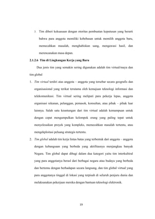19
3. Tim diberi kekuasaan dengan otoritas pembuatan keputusan yang berarti
bahwa para anggota memiliki kebebasan untuk memilih anggota baru,
memecahkan masalah, menghabiskan uang, mengawasi hasil, dan
merencanakan masa depan.
2.1.2.6 Tim di Lingkungan Kerja yang Baru
Dua jenis tim yang semakin sering digunakan adalah tim virtual/maya dan
tim global
1. Tim virtual terdiri atas anggota – anggota yang tersebar secara geografis dan
organisasional yang terikat terutama oleh kemajuan teknologi informasi dan
telekomunikasi. Tim virtual sering meliputi para pekerja lepas, anggota
organisasi rekanan, pelanggan, pemasok, konsultan, atau pihak – pihak luar
lainnya. Salah satu keuntungan dari tim virtual adalah kemampuan untuk
dengan cepat mengumpulkan kelompok orang yang paling tepat untuk
menyelesaikan proyek yang kompleks, memecahkan masalah tertentu, atau
mengekploitasi peluang strategis tertentu.
2. Tim global adalah tim kerja lintas batas yang terbentuk dari anggota – anggota
dengan kebangsaan yang berbeda yang aktifitasnya menjangkau banyak
Negara. Tim global dapat dibagi dalam dua kategori yaitu tim interkultiral
yang para anggotanya berasl dari berbagai negara atau budaya yang berbeda
dan bertemu dengan berhadapan secara langsung, dan tim global virtual yang
para anggotanya tinggal di lokasi yang terpisah di seluruh penjuru dunia dan
melaksanakan pekerjaan mereka dengan bantuan teknologi elektronik.
 