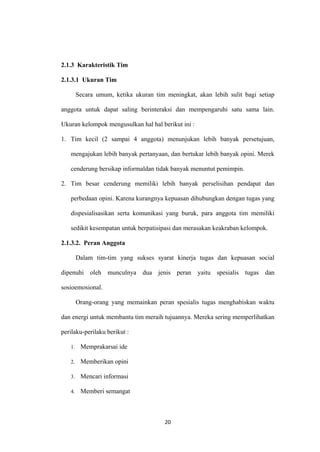 20
2.1.3 Karakteristik Tim
2.1.3.1 Ukuran Tim
Secara umum, ketika ukuran tim meningkat, akan lebih sulit bagi setiap
anggota untuk dapat saling berinteraksi dan mempengaruhi satu sama lain.
Ukuran kelompok mengusulkan hal hal berikut ini :
1. Tim kecil (2 sampai 4 anggota) menunjukan lebih banyak persetujuan,
mengajukan lebih banyak pertanyaan, dan bertukar lebih banyak opini. Merek
cenderung bersikap informaldan tidak banyak menuntut pemimpin.
2. Tim besar cenderung memiliki lebih banyak perselisihan pendapat dan
perbedaan opini. Karena kurangnya kepuasan dihubungkan dengan tugas yang
dispesialisasikan serta komunikasi yang buruk, para anggota tim memiliki
sedikit kesempatan untuk berpatisipasi dan merasakan keakraban kelompok.
2.1.3.2. Peran Anggota
Dalam tim-tim yang sukses syarat kinerja tugas dan kepuasan social
dipenuhi oleh munculnya dua jenis peran yaitu spesialis tugas dan
sosioemosional.
Orang-orang yang memainkan peran spesialis tugas menghabiskan waktu
dan energi untuk membantu tim meraih tujuannya. Mereka sering memperlihatkan
perilaku-perilaku berikut :
1. Memprakarsai ide
2. Memberikan opini
3. Mencari informasi
4. Memberi semangat
 